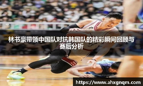 林书豪带领中国队对抗韩国队的精彩瞬间回顾与赛后分析